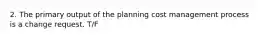 2. The primary output of the planning cost management process is a change request. T/F