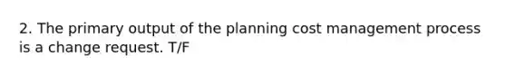 2. The primary output of the planning cost management process is a change request. T/F