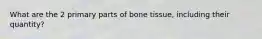 What are the 2 primary parts of bone tissue, including their quantity?