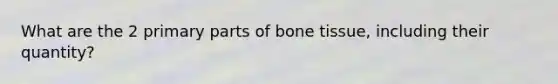 What are the 2 primary parts of bone tissue, including their quantity?