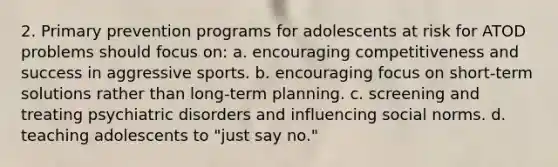 2. Primary prevention programs for adolescents at risk for ATOD problems should focus on: a. encouraging competitiveness and success in aggressive sports. b. encouraging focus on short-term solutions rather than long-term planning. c. screening and treating psychiatric disorders and influencing social norms. d. teaching adolescents to "just say no."