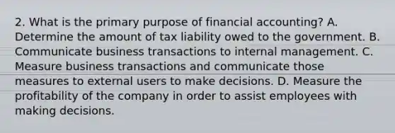 2. What is the primary purpose of financial accounting? A. Determine the amount of tax liability owed to the government. B. Communicate business transactions to internal management. C. Measure business transactions and communicate those measures to external users to make decisions. D. Measure the profitability of the company in order to assist employees with making decisions.