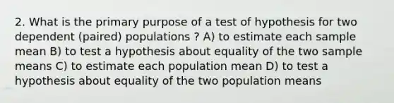 2. What is the primary purpose of a test of hypothesis for two dependent (paired) populations ? A) to estimate each sample mean B) to test a hypothesis about equality of the two sample means C) to estimate each population mean D) to test a hypothesis about equality of the two population means