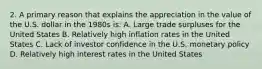 2. A primary reason that explains the appreciation in the value of the U.S. dollar in the 1980s is: A. Large trade surpluses for the United States B. Relatively high inflation rates in the United States C. Lack of investor confidence in the U.S. monetary policy D. Relatively high interest rates in the United States