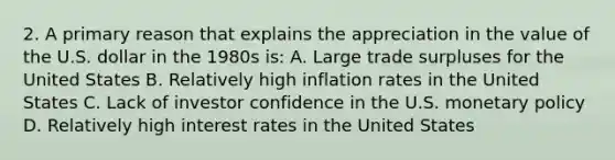 2. A primary reason that explains the appreciation in the value of the U.S. dollar in the 1980s is: A. Large trade surpluses for the United States B. Relatively high inflation rates in the United States C. Lack of investor confidence in the U.S. <a href='https://www.questionai.com/knowledge/kEE0G7Llsx-monetary-policy' class='anchor-knowledge'>monetary policy</a> D. Relatively high interest rates in the United States