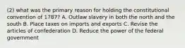 (2) what was the primary reason for holding the constitutional convention of 1787? A. Outlaw slavery in both the north and the south B. Place taxes on imports and exports C. Revise the articles of confederation D. Reduce the power of the federal government