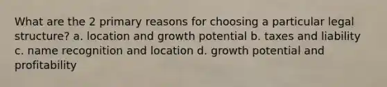 What are the 2 primary reasons for choosing a particular legal structure? a. location and growth potential b. taxes and liability c. name recognition and location d. growth potential and profitability