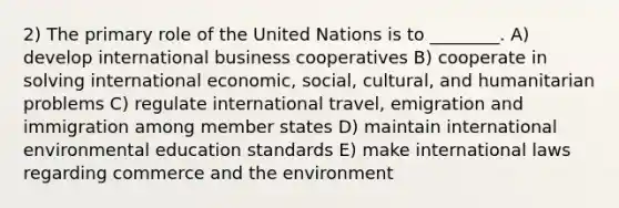 2) The primary role of the United Nations is to ________. A) develop international business cooperatives B) cooperate in solving international economic, social, cultural, and humanitarian problems C) regulate international travel, emigration and immigration among member states D) maintain international environmental education standards E) make international laws regarding commerce and the environment