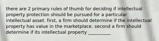 there are 2 primary rules of thumb for deciding if intellectual property protection should be pursued for a particular intellectual asset. first, a firm should determine if the intellectual property has value in the marketplace. second a firm should determine if its intellectual property __________