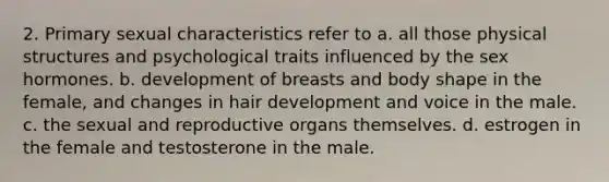 2. Primary sexual characteristics refer to a. all those physical structures and psychological traits influenced by the sex hormones. b. development of breasts and body shape in the female, and changes in hair development and voice in the male. c. the sexual and reproductive organs themselves. d. estrogen in the female and testosterone in the male.