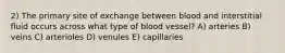 2) The primary site of exchange between blood and interstitial fluid occurs across what type of blood vessel? A) arteries B) veins C) arterioles D) venules E) capillaries