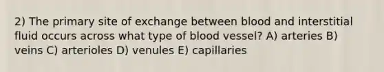 2) The primary site of exchange between blood and interstitial fluid occurs across what type of blood vessel? A) arteries B) veins C) arterioles D) venules E) capillaries