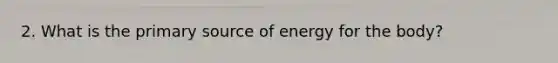 2. What is the primary source of energy for the body?