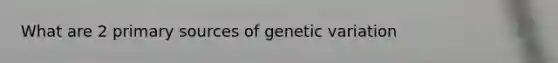 What are 2 primary sources of genetic variation