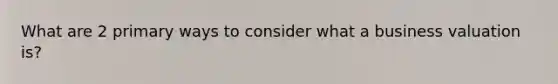 What are 2 primary ways to consider what a business valuation is?