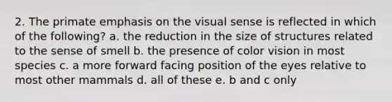 2. The primate emphasis on the visual sense is reflected in which of the following? a. the reduction in the size of structures related to the sense of smell b. the presence of color vision in most species c. a more forward facing position of the eyes relative to most other mammals d. all of these e. b and c only