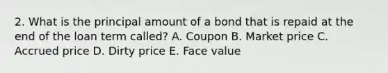 2. What is the principal amount of a bond that is repaid at the end of the loan term called? A. Coupon B. Market price C. Accrued price D. Dirty price E. Face value