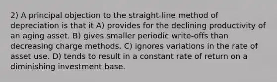 2) A principal objection to the straight-line method of depreciation is that it A) provides for the declining productivity of an aging asset. B) gives smaller periodic write-offs than decreasing charge methods. C) ignores variations in the rate of asset use. D) tends to result in a constant rate of return on a diminishing investment base.