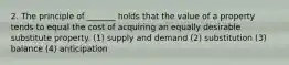 2. The principle of _______ holds that the value of a property tends to equal the cost of acquiring an equally desirable substitute property. (1) supply and demand (2) substitution (3) balance (4) anticipation