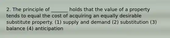 2. The principle of _______ holds that the value of a property tends to equal the cost of acquiring an equally desirable substitute property. (1) supply and demand (2) substitution (3) balance (4) anticipation