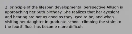 2. principle of the lifespan developmental perspective Allison is approaching her 60th birthday. She realizes that her eyesight and hearing are not as good as they used to be, and when visiting her daughter in graduate school, climbing the stairs to the fourth floor has become more difficult