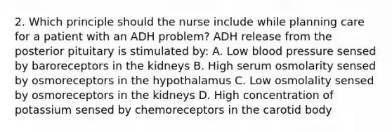 2. Which principle should the nurse include while planning care for a patient with an ADH problem? ADH release from the posterior pituitary is stimulated by: A. Low blood pressure sensed by baroreceptors in the kidneys B. High serum osmolarity sensed by osmoreceptors in the hypothalamus C. Low osmolality sensed by osmoreceptors in the kidneys D. High concentration of potassium sensed by chemoreceptors in the carotid body