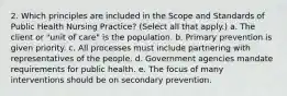 2. Which principles are included in the Scope and Standards of Public Health Nursing Practice? (Select all that apply.) a. The client or "unit of care" is the population. b. Primary prevention is given priority. c. All processes must include partnering with representatives of the people. d. Government agencies mandate requirements for public health. e. The focus of many interventions should be on secondary prevention.