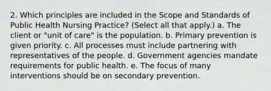 2. Which principles are included in the Scope and Standards of Public Health Nursing Practice? (Select all that apply.) a. The client or "unit of care" is the population. b. Primary prevention is given priority. c. All processes must include partnering with representatives of the people. d. Government agencies mandate requirements for public health. e. The focus of many interventions should be on secondary prevention.