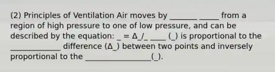 (2) Principles of Ventilation Air moves by _______ _____ from a region of high pressure to one of low pressure, and can be described by the equation: _ = Δ_/_ ____ (_) is proportional to the _____________ difference (Δ_) between two points and inversely proportional to the _________________(_).