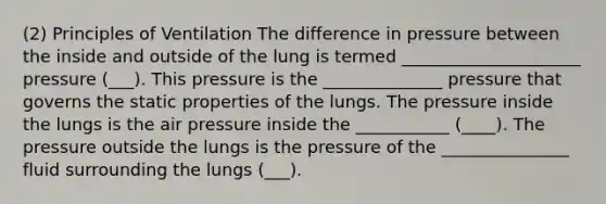 (2) Principles of Ventilation The difference in pressure between the inside and outside of the lung is termed _____________________ pressure (___). This pressure is the ______________ pressure that governs the static properties of the lungs. The pressure inside the lungs is the air pressure inside the ___________ (____). The pressure outside the lungs is the pressure of the _______________ fluid surrounding the lungs (___).