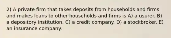 2) A private firm that takes deposits from households and firms and makes loans to other households and firms is A) a usurer. B) a depository institution. C) a credit company. D) a stockbroker. E) an insurance company.