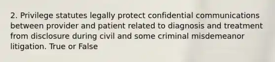 2. Privilege statutes legally protect confidential communications between provider and patient related to diagnosis and treatment from disclosure during civil and some criminal misdemeanor litigation. True or False