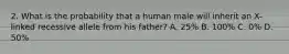 2. What is the probability that a human male will inherit an X-linked recessive allele from his father? A. 25% B. 100% C. 0% D. 50%