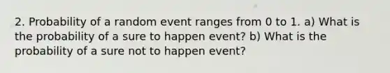 2. Probability of a random event ranges from 0 to 1. a) What is the probability of a sure to happen event? b) What is the probability of a sure not to happen event?