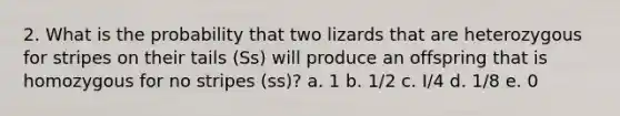 2. What is the probability that two lizards that are heterozygous for stripes on their tails (Ss) will produce an offspring that is homozygous for no stripes (ss)? a. 1 b. 1/2 c. I/4 d. 1/8 e. 0