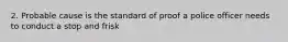 2. Probable cause is the standard of proof a police officer needs to conduct a stop and frisk