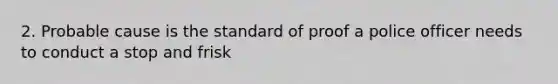 2. Probable cause is the standard of proof a police officer needs to conduct a stop and frisk