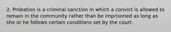 2. Probation is a criminal sanction in which a convict is allowed to remain in the community rather than be imprisoned as long as she or he follows certain conditions set by the court.