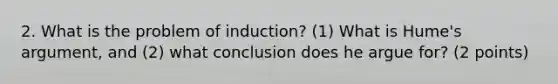 2. What is the problem of induction? (1) What is Hume's argument, and (2) what conclusion does he argue for? (2 points)