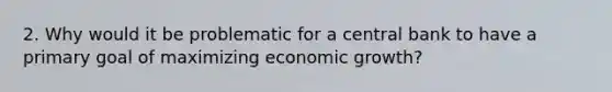 2. Why would it be problematic for a central bank to have a primary goal of maximizing economic growth?