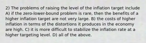 2) The problems of raising the level of the inflation target include A) if the zero-lower-bound problem is rare, then the benefits of a higher inflation target are not very large. B) the costs of higher inflation in terms of the distortions it produces in the economy are high. C) it is more difficult to stabilize the inflation rate at a higher targeting level. D) all of the above.