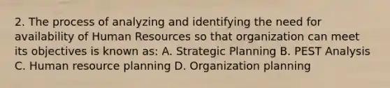 2. The process of analyzing and identifying the need for availability of Human Resources so that organization can meet its objectives is known as: A. Strategic Planning B. PEST Analysis C. Human resource planning D. Organization planning