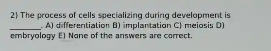 2) The process of cells specializing during development is ________. A) differentiation B) implantation C) meiosis D) embryology E) None of the answers are correct.