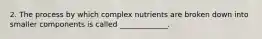 2. The process by which complex nutrients are broken down into smaller components is called _____________.