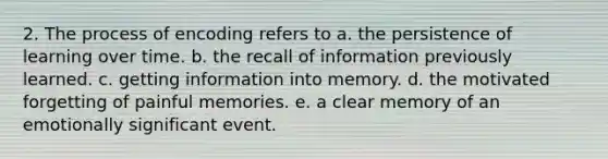 2. The process of encoding refers to a. the persistence of learning over time. b. the recall of information previously learned. c. getting information into memory. d. the motivated forgetting of painful memories. e. a clear memory of an emotionally significant event.