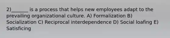 2)_______ is a process that helps new employees adapt to the prevailing organizational culture. A) Formalization B) Socialization C) Reciprocal interdependence D) Social loafing E) Satisficing