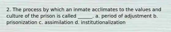 2. The process by which an inmate acclimates to the values and culture of the prison is called ______. a. period of adjustment b. prisonization c. assimilation d. institutionalization