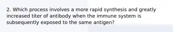 2. Which process involves a more rapid synthesis and greatly increased titer of antibody when the immune system is subsequently exposed to the same antigen?