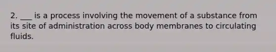 2. ___ is a process involving the movement of a substance from its site of administration across body membranes to circulating fluids.