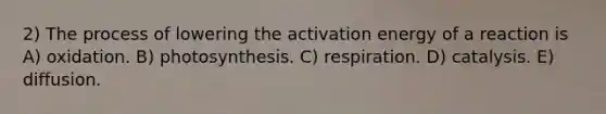 2) The process of lowering the activation energy of a reaction is A) oxidation. B) photosynthesis. C) respiration. D) catalysis. E) diffusion.